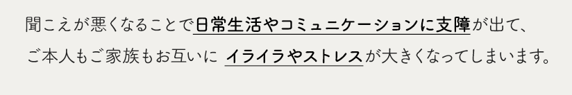 聞こえが悪くなることで日常生活やコミュニケーションに支障が出て、ご本人もご家族もお互いに イライラやストレスが大きくなってしまいます。