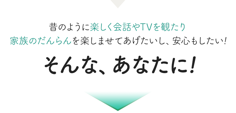 昔のように楽しく会話やTVを観たり家族のだんらんを楽しみたいし、安心したい! そんな、あなたに!