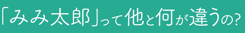 「みみ太郎」って他と何が違うの?