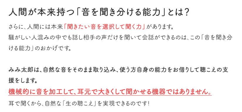 人間が本来持つ「音を聞き分ける能力」とは？さらに、人間には本来「聞きたい音を選択して聞く力」があります。騒がしい人混みの中でも話し相手の声だけを聞いて会話ができるのは、この「音を聞き分ける能力」のおかげです。みみ太郎は、自然な音をそのまま取り込み、使う方自身の能力をお借りして聞こえの支援をします。 機械的に音を加工して、耳元で大きくして聞かせる機器ではありません。耳で聞くから、自然な「生の聴こえ」を実現できるのです!