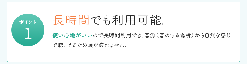 長時間でも利用可能。使い心地がいいので長時間利用でき、音源（音のする場所）から自然な感じで聴こえるため頭が疲れません。