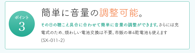 簡単に調整可能。その日の聞こえ具合に合わせて簡単に調整できます。さらには充電式のため、煩わしい電池交換は不要。市販の単4乾電池も使えます(SX-011-2)